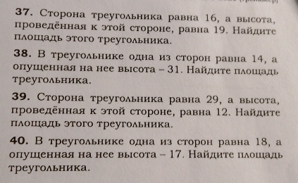 Сторона треугольника равна 16, а высота, 
нроведеннаяκ этой стороне, равна 19. Найдиτе 
Πлошадь этого треугольника 
38. В треугольнике одна из сторон равна 14, а 
опушенная на нее выιсота - 31. Найдиτе πιδδοшίιадь 
треугольника. 
39. Сторона треугольника равна 29, а высота, 
πроведеннаяκ этой стороне, равна 12. Найдиτе 
плошаль этого треугольника. 
40. Втреугольнике одна из сторон равна 18, а 
опушеннаяна нее высота - 17. Найдите пδошιадь 
треугольника.