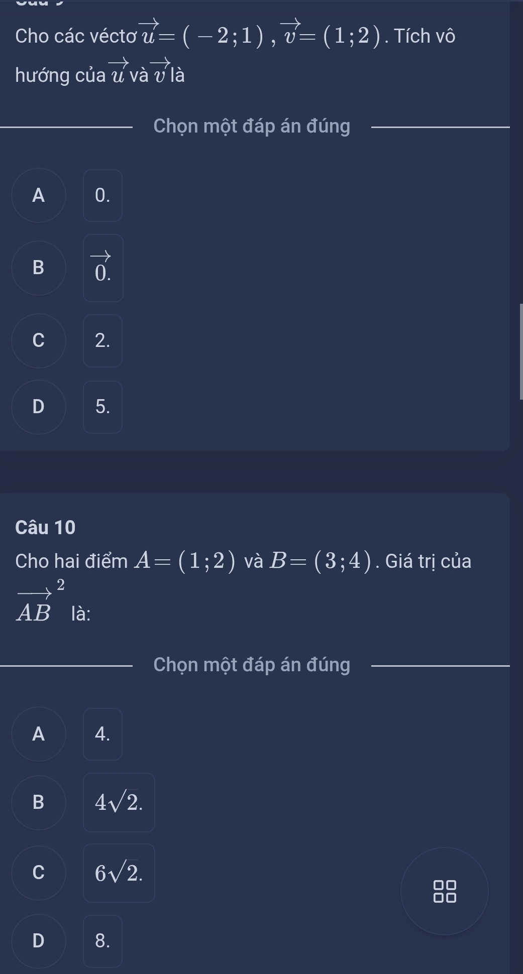 Cho các véctơ vector u=(-2;1), vector v=(1;2). Tích vô
hướng của vector u và vector vla
Chọn một đáp án đúng
A 0.
B vector 0.
C 2.
D 5.
Câu 10
Cho hai điểm A=(1;2) và B=(3;4). Giá trị của
vector (AB)^2 là:
Chọn một đáp án đúng
A 4.
B 4sqrt(2).
C 6sqrt(2).
D 8.