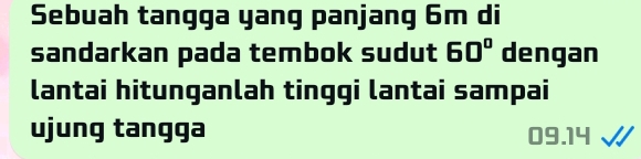 Sebuah tangga yang panjang 6m di 
sandarkan pada tembok sudut 60° dengan 
lantai hitunganlah tinggi lantai sampai 
ujung tangga 09.14