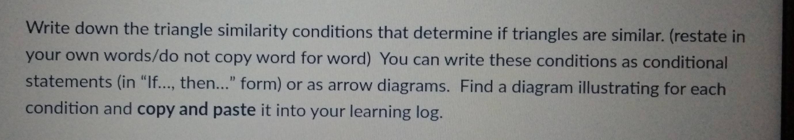 Write down the triangle similarity conditions that determine if triangles are similar. (restate in 
your own words/do not copy word for word) You can write these conditions as conditional 
statements (in “If..., then...” form) or as arrow diagrams. Find a diagram illustrating for each 
condition and copy and paste it into your learning log.