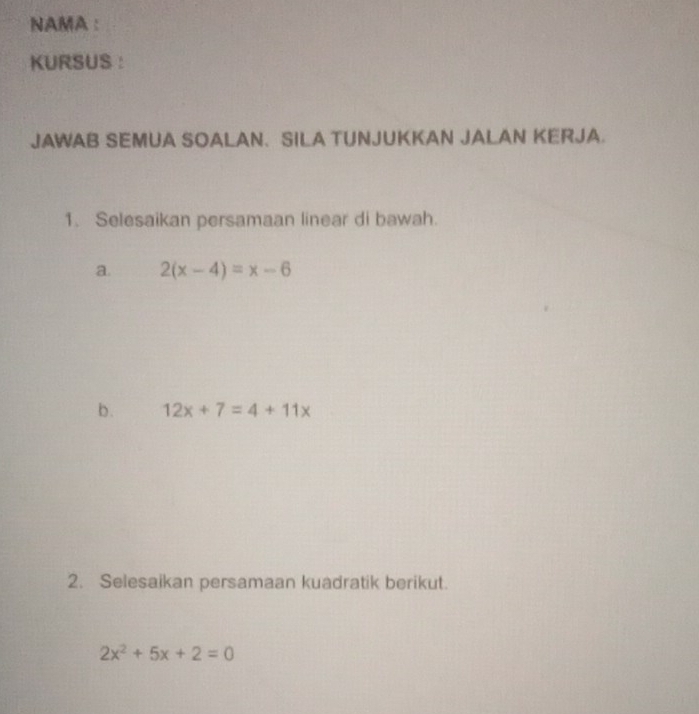 NAMA :
KURSUS ：
JAWAB SEMUA SOALAN. SILA TUNJUKKAN JALAN KERJA.
1. Selesaikan persamaan linear di bawah.
a. 2(x-4)=x-6
b. 12x+7=4+11x
2. Selesaikan persamaan kuadratik berikut.
2x^2+5x+2=0