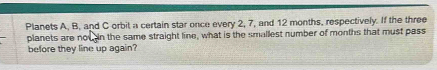 Planets A, B, and C orbit a certain star once every 2, 7, and 12 months, respectively. If the three 
planets are now in the same straight line, what is the smallest number of months that must pass 
before they line up again?