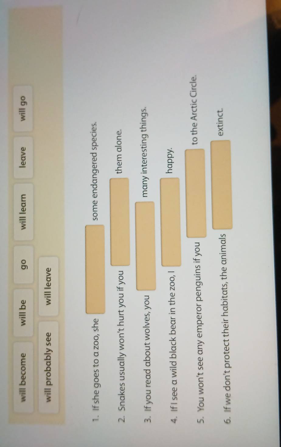 will become will be go will learn leave will go
will probably see will leave
1. If she goes to a zoo, she some endangered species.
2. Snakes usually won't hurt you if you them alone.
3. If you read about wolves, you many interesting things.
4. If I see a wild black bear in the zoo, I happy.
5. You won't see any emperor penguins if you to the Arctic Circle.
6. If we don't protect their habitats, the animals
extinct.