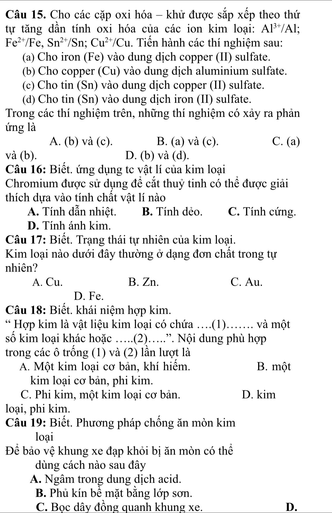 Cho các cặp oxi hóa - khử được sắp xếp theo thứ
tự tăng dần tính oxi hóa của các ion kim loại: Al^(3+)/Al;
Fe^(2+)/Fe,Sn^(2+)/Sn;Cu^(2+)/Cu.. Tiến hành các thí nghiệm sau:
(a) Cho iron (Fe) vào dung dịch copper (II) sulfate.
(b) Cho copper (Cu) vào dung dịch aluminium sulfate.
(c) Cho tin (Sn) vào dung dịch copper (II) sulfate.
(d) Cho tin (Sn) vào dung dịch iron (II) sulfate.
Trong các thí nghiệm trên, những thí nghiệm có xảy ra phản
ứng là
A. (b) và (c). B. (a) và (c). C. (a)
và (b). D. (b) và (d).
Câu 16: Biết. ứng dụng tc vật lí của kim loại
Chromium được sử dụng để cắt thuỷ tinh có thể được giải
thích dựa vào tính chất vật lí nào
A. Tính dẫn nhiệt. B. Tính dẻo. C. Tính cứng.
D. Tính ánh kim.
Câu 17: Biết. Trạng thái tự nhiên của kim loại.
Kim loại nào dưới đây thường ở dạng đơn chất trong tự
nhiên?
A. Cu. B. Zn. C. Au.
D. Fe.
Câu 18: Biết. khái niệm hợp kim.
* Hợp kim là vật liệu kim loại có chứa ….(1)……. và một
số kim loại khác hoặc ….(2)….”. Nội dung phù hợp
trong các ô trống (1) và (2) lần lượt là
A. Một kim loại cơ bản, khí hiếm. B. một
kim loại cơ bản, phi kim.
C. Phi kim, một kim loại cơ bản. D. kim
loại, phi kim.
Câu 19: Biết. Phương pháp chống ăn mòn kim
loại
Để bảo vệ khung xe đạp khỏi bị ăn mòn có thể
dùng cách nào sau đây
A. Ngâm trong dung dịch acid.
B. Phủ kín bề mặt bằng lớp sơn.
C. Bọc dây đồng quanh khung xe. D.