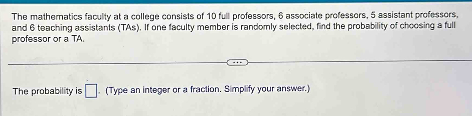 The mathematics faculty at a college consists of 10 full professors, 6 associate professors, 5 assistant professors, 
and 6 teaching assistants (TAs). If one faculty member is randomly selected, find the probability of choosing a full 
professor or a TA. 
The probability is □. (Type an integer or a fraction. Simplify your answer.)