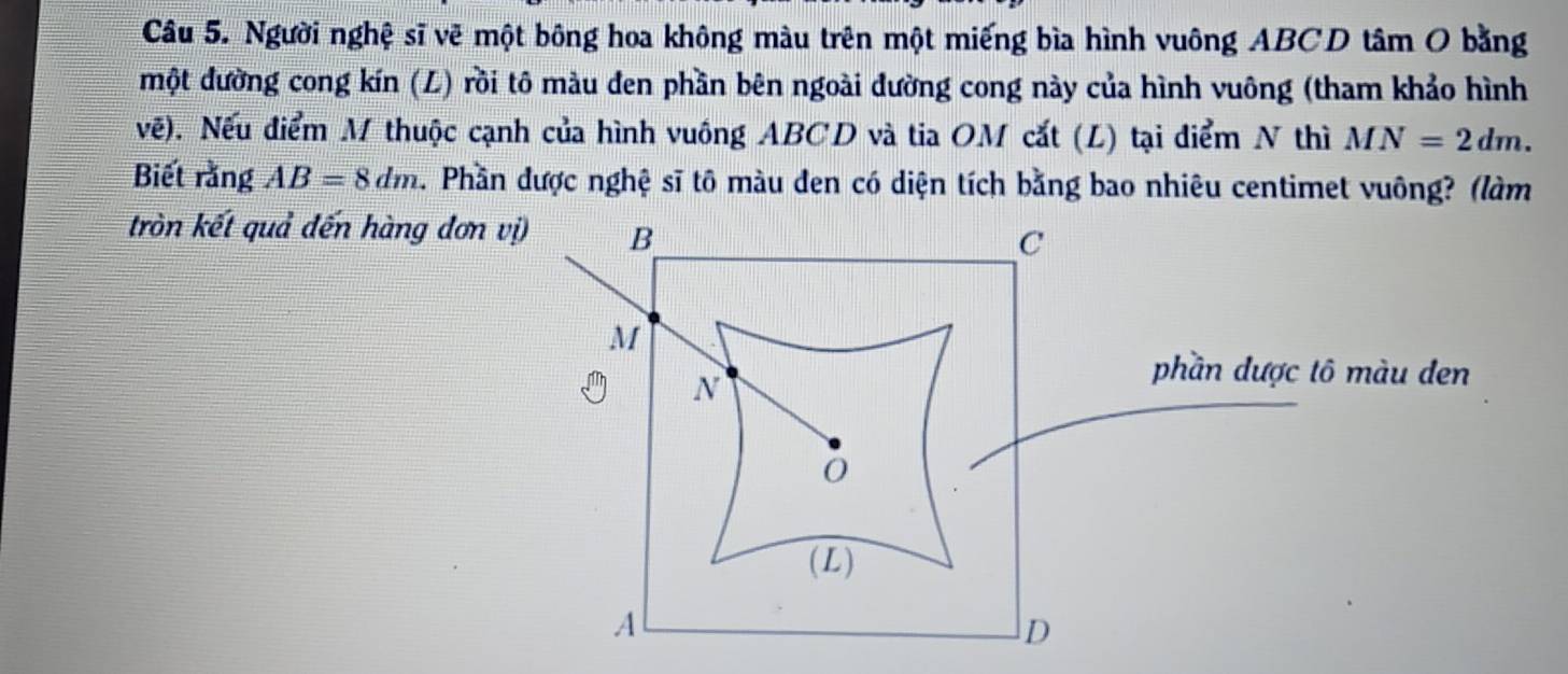 Người nghệ sĩ vẽ một bông hoa không màu trên một miếng bìa hình vuông ABCD tâm O bằng 
một đường cong kín (L) rồi tô màu đen phần bên ngoài đường cong này của hình vuông (tham khảo hình 
vế). Nếu điểm M thuộc cạnh của hình vuông ABCD và tia OM cắt (L) tại điểm N thì MN=2dm. 
Biết rằng AB=8dm 2. Phần được nghệ sĩ tô màu đen có diện tích bằng bao nhiêu centimet vuông? (làm 
tròn kết quả đến hàng đơn