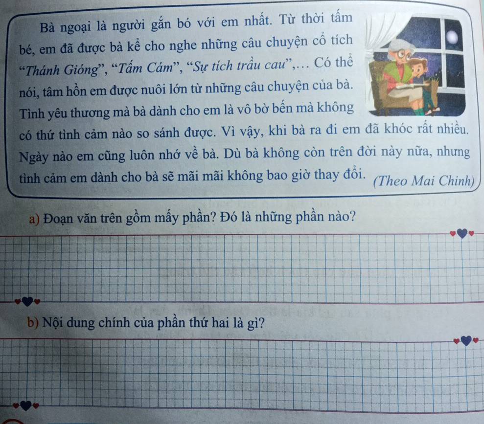 Bà ngoại là người gắn bó với em nhất. Từ thời tấm 
bé, em đã được bà kể cho nghe những câu chuyện cổ tích 
“Thánh Gióng”, “Tấm Cám”, “Sự tích trầu cau”,… Có thể 
nói, tâm hồn em được nuôi lớn từ những câu chuyện của bà. 
Tình yêu thương mà bà dành cho em là vô bờ bến mà không 
có thứ tình cảm nào so sánh được. Vì vậy, khi bà ra đi em đã khóc rất nhiều. 
Ngày nào em cũng luôn nhớ về bà. Dù bà không còn trên đời này nữa, nhưng 
tình cảm em dành cho bà sẽ mãi mãi không bao giờ thay đổi. (Theo Mai Chinh) 
a) Đoạn văn trên gồm mấy phần? Đó là những phần nào? 
b) Nội dung chính của phần thứ hai là gì?