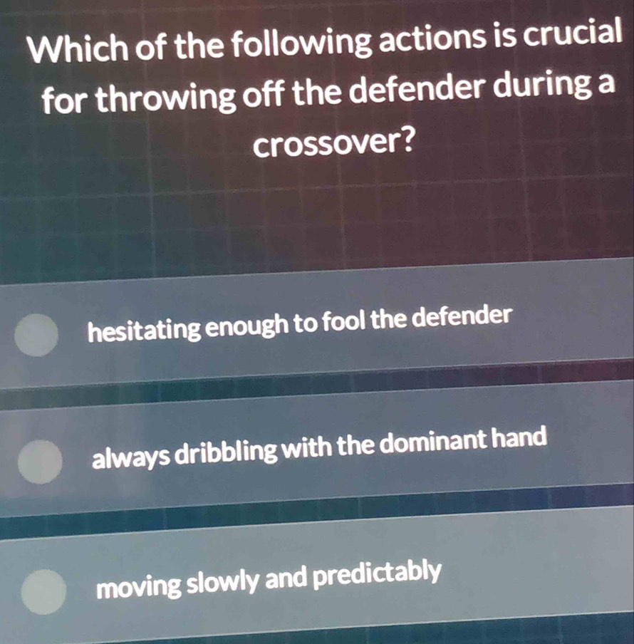 Which of the following actions is crucial
for throwing off the defender during a
crossover?
hesitating enough to fool the defender
always dribbling with the dominant hand
moving slowly and predictably