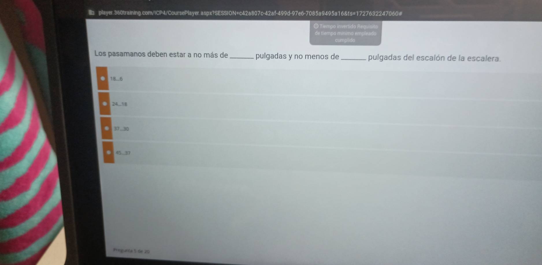 Tiempo invertido Requísito
de tiempo mínimo empleado
cumplido
Los pasamanos deben estar a no más de _pulgadas y no menos de _pulgadas del escalón de la escalera.
18..6
24... 18
37..30
45.37
Pregunta 5 de 20