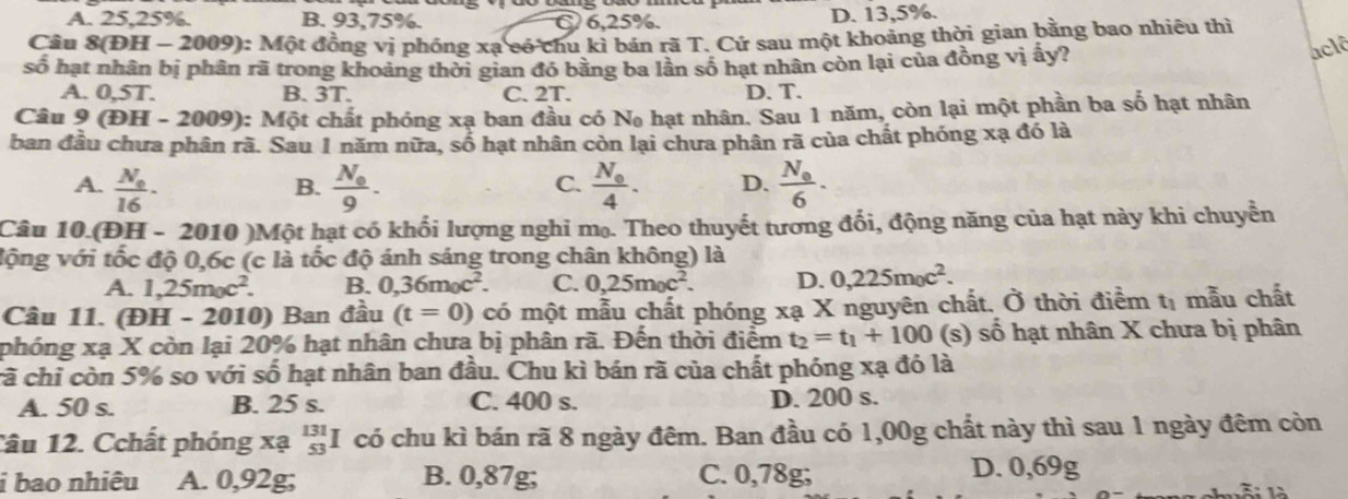 A. 25,25%. B. 93,75%. C 6,25%. D. 13,5%.
Câu 8(ĐH - 2009): Một đồng vị phóng xạ có chu kì bán rã T. Cứ sau một khoảng thời gian bằng bao nhiêu thì
số hạt nhân bị phân rã trong khoảng thời gian đó bằng ba lần số hạt nhân còn lại của đồng vị ấy?
aclô
A. 0,5T. B. 3T. C. 2T. D. T.
Câu 9 (DH-2009) ): Một chất phóng xạ ban đầu có N_0 hạt nhân. Sau 1 năm, còn lại một phần ba số hạt nhân
ban đầu chưa phân rã. Sau 1 năm nữa, số hạt nhân còn lại chưa phân rã của chất phóng xạ đó là
A. frac N_016· frac N_09. frac N_04. D. frac N_06.
B.
C.
Câu 10. (DH-2010 0 )Một hạt có khối lượng nghi mọ. Theo thuyết tương đổi, động năng của hạt này khi chuyển
vộng với tốc độ 0,6c (c là tốc độ ánh sáng trong chân không) là
A. 1,25m_0c^2. B. 0,36m_0c^2. C. 0,25m_0c^2. D. 0,225m_0c^2.
Câu 11. (ĐH - 2010) Ban đầu (t=0) có một mẫu chất phóng xạ X nguyên chất. Ở thời điểm t_1 mẫu chất
phóng xạ X còn lại 20% hạt nhân chưa bị phân rã. Đến thời điểm t_2=t_1+100 (s) số hạt nhân X chưa bị phân
cã chỉ còn 5% so với số hạt nhân ban đầu. Chu kì bán rã của chất phóng xạ đó là
A. 50 s. B. 25 s. C. 400 s. D. 200 s.
Tâu 12. Cchất phóng xạ beginarrayr 131 53endarray I có chu kì bán rã 8 ngày đêm. Ban đầu có 1,00g chất này thì sau 1 ngày đêm còn
i bao nhiêu A. 0,92g; B. 0,87g; C. 0,78g; D. 0,69g