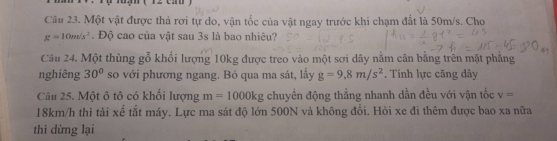 Tụ lưạn (12 cau ) 
Câu 23. Một vật được thả rơi tự do, vận tốc của vật ngay trước khi chạm đất là 50m/s. Cho
g=10m/s^2. Độ cao của vật sau 3s là bao nhiêu? 
Câu 24. Một thùng ghat o khối lượng 10kg được treo vào một sơi dây nằm cân bằng trên mặt phẳng 
nghiêng 30° so với phương ngang. Bỏ qua ma sát, lấy g=9,8m/s^2. Tính lực căng dây 
Câu 25. Một ô tô có khối lượng m=1000kg chuyển động thẳng nhanh dần đều với vận tốc v=
18km/h thì tài xế tắt máy. Lực ma sát độ lớn 500N và không đổi. Hỏi xe đi thêm được bao xa nữa 
thì dừng lại