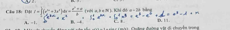 2 . B. 5 .
Câu 18: Đặt I=∈tlimits _0^(1(e^3x)+3x^2)dx= (e^3+a)/b  (với a,b∈ N) , Khi đó a-2b bàng
A. -1. B. −4. C. 8. D. 11.
(4)-1 n/s). Quãng đường vật di chuyển trong