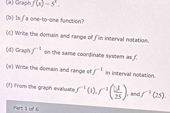 Graph f(x)=5^x. 
(b) Is ∫ a one-to-one function? 
(c) Write the domain and range of in interval notation. 
(d) Graph f^(-1) on the same coordinate system as . 
(e) Write the domain and range of f^(-1) in interval notation. 
(f) From the graph evaluate f^(-1)(1), f^(-1)( 1/25 ) ,and f^(-1)(25). 
Part 1 of 6