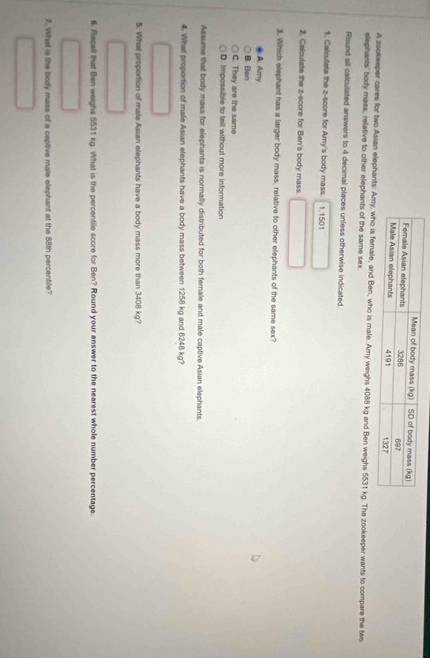 A zookeeper cares for two Asian elephants: Amy, who is female, and Ben, who is male. Amy weighs 4088 kg and Ben weighs 5531 kg. The zookeeper wants to compare the two
elephants' body mass, relative to other elephants of the same sex.
Round all calculated answers to 4 decimal places unless otherwise indicated.
1. Calculate the z-score for Amy's body mass. 1.1501
2. Calculate the z-score for Ben's body mass.
3. Which elephant has a larger body mass, relative to other elephants of the same sex?
A. Amy
B. Ben
C. They are the same
D. Impossible to tell without more information
Assume that body mass for elephants is normally distributed for both female and male captive Asian elephants.
4. What proportion of male Asian elephants have a body mass between 1258 kg and 6248 kg?
5. What proportion of male Asian elephants have a body mass more than 3408 kg?
6. Recall that Ben weighs 5531 kg. What is the percentile score for Ben? Round your answer to the nearest whole number percentage.
7. What is the body mass of a captive male elephant at the 88th percentile?