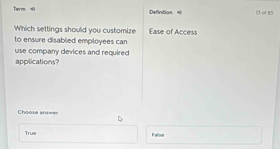 Term 
Definition 13 of 85
Which settings should you customize Ease of Access
to ensure disabled employees can
use company devices and required
applications?
Choose answer
True False