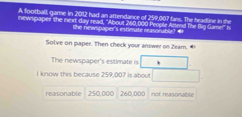 A football game in 2012 had an attendance of 259,007 fans. The headline in the
newspaper the next day read, "About 260,000 People Attend The Big Game!" Is
the newspaper's estimate reasonable? 
Solve on paper. Then check your answer on Zearn.
The newspaper's estimate is
I know this because 259,007 is about
reasonable 250,000 260,000 not reasonable