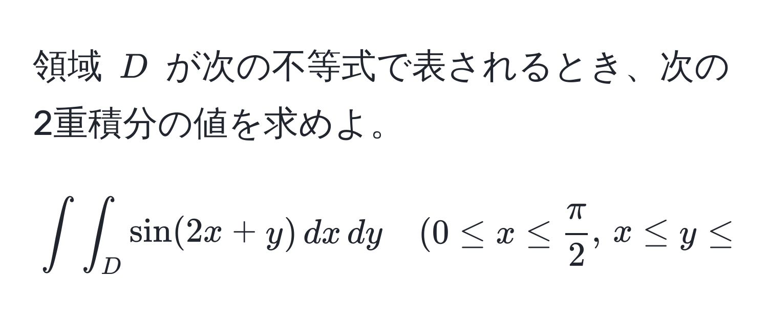 領域 $D$ が次の不等式で表されるとき、次の2重積分の値を求めよ。  
$$∈t∈t_D sin(2x+y) , dx , dy quad (0 ≤ x ≤  π/2 , , x ≤ y ≤ 2x)$$