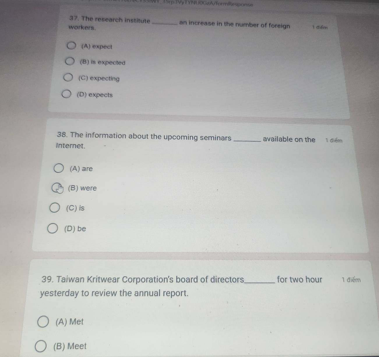 55iWY_35rp3VyTYNU0GzA/formResponse
37. The research institute _an increase in the number of foreign
workers. 1 điểm
(A) expect
(B) is expected
(C) expecting
(D) expects
38. The information about the upcoming seminars_ available on the 1 điểm
Internet.
(A) are
(B) were
(C) is
(D) be
39. Taiwan Kritwear Corporation’s board of directors_ for two hour 1 điểm
yesterday to review the annual report.
(A) Met
(B) Meet