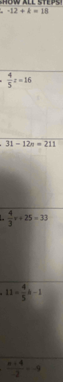 HOW ALL STEPS!
-12+k=18
·  4/5 z=16^(□) 31-12n=211
 4/3 v+25=33 .11= 4/5 h-1
 (n+4)/-2 =-9