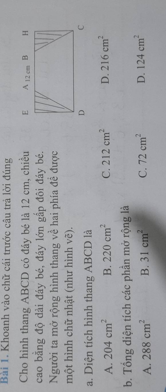 Khoanh vào chữ cái trước câu trả lời đúng
Cho hình thang ABCD có đáy bé là 12 cm, chiều 
cao băng độ dài đáy bé, đáy lớn gấp đôi đáy bé.
Người ta mở rộng hình thang về hai phía để được
một hình chữ nhật (như hình vẽ).
a. Diện tích hình thang ABCD là
A. 204cm^2 B. 220cm^2 C. 212cm^2 D. 216cm^2
b. Tổng diện tích các phần mở rộng là
D.
A. 288cm^2 B. 31cm^2 C. 72cm^2 124cm^2