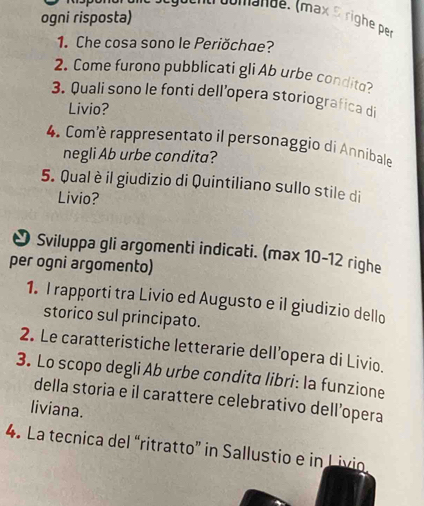 ogni risposta) 
t oomande. (max à righe per 
1. Che cosa sono le Periŏchae? 
2. Come furono pubblicati gli Ab urbe condito? 
3. Quali sono le fonti dell’opera storiografica di 
Livio? 
4. Comè rappresentato il personaggio di Annibale 
negli Ab urbe condita? 
5. Qual è il giudizio di Quintiliano sullo stile di 
Livio? 
* Sviluppa gli argomenti indicati. (max 10-12 righe 
per ogni argomento) 
1. I rapporti tra Livio ed Augusto e il giudizio dello 
storico sul principato. 
2. Le caratteristiche letterarie dellopera di Livio. 
3. Lo scopo degli Ab urbe condita libri: la funzione 
della storia e il carattere celebrativo dell’opera 
liviana. 
4. La tecnica del “ritratto” in Sallustio e in Livio