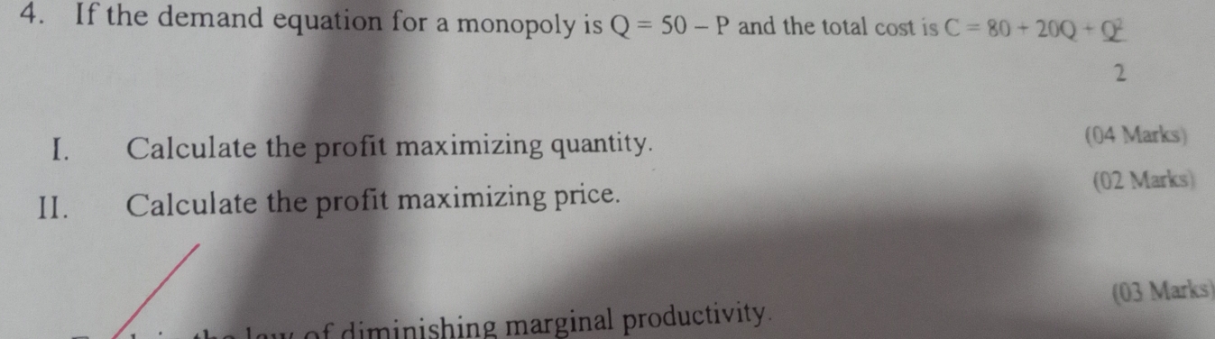 If the demand equation for a monopoly is Q=50-P and the total cost is C=80+20Q+Q^2
2 
I. Calculate the profit maximizing quantity. 
(04 Marks) 
II. Calculate the profit maximizing price. 
(02 Marks) 
of diminishing marginal productivity. (03 Marks)