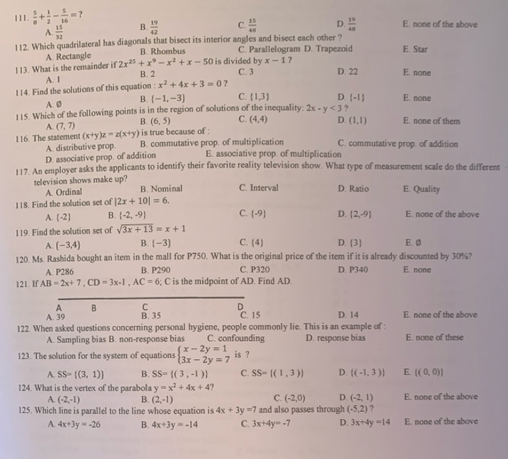  5/8 + 1/2 - 5/16 = ?
A.  15/32 
C.
B.  19/42   15/48  D.  19/48  E. none of the above
112. Which quadrilateral has diagonals that bisect its interior angles and bisect each other ?
A. Rectangle B. Rhombus C. Parallelogram D. Trapezoid E. Star
x-1 ?
113. What is the remainder if 2x^(25)+x^9-x^2+x-50 is divided by C. 3 D. 22 E. none
B. 2
A. I
114. Find the solutions of this equation : x^2+4x+3=0 ?
B.  -1,-3 C.  1,3 D. -1
A. Ø E. none
115. Which of the following points is in the region of solutions of the inequality: 2x-y<3</tex> ?
A. (7,7) B. (6,5) C. (4,4) D. (1,1) E. none of them
116. The statement (x+y)z=z(x+y) is true because of :
A. distributive prop. B. commutative prop. of multiplication C. commutative prop. of addition
D. associative prop. of addition E. associative prop. of multiplication
117. An employer asks the applicants to identify their favorite reality television show. What type of measurement scale do the different
television shows make up?
A. Ordinal B. Nominal C. Interval D. Ratio E. Quality
118. Find the solution set of |2x+10|=6.
A. (-2 B. (-2,-9) C.  -9 D.  2,-9 E. none of the above
119. Find the solution set of sqrt(3x+13)=x+1
A.  -3,4 B.  -3 C.  4 D.  3 E. ø
120. Ms. Rashida bought an item in the mall for P750. What is the original price of the item if it is already discounted by 30%?
A. P286 B. P290 C. P320 D. P340 E. none
121. If AB=2x+7,CD=3x-1,AC=6; C is the midpoint of AD. Find AD.
A B C D
A. 39 B. 35 C. 15 D. 14 E. none of the above
122. When asked questions concerning personal hygiene, people commonly lie. This is an example of :
A. Sampling bias B. non-response bias C. confounding D. response bias E. none of these
123. The solution for the system of equations beginarrayl x-2y=1 3x-2y=7endarray. is ?
A. SS= (3,1) B. SS= (3,-1) C. SS= (1,3) D.  (-1,3) E  (0,0)
124. What is the vertex of the parabola y=x^2+4x+4 ?
C.
A. (-2,-1) B. (2,-1) (-2,0) D. (-2,1) E. none of the above
125. Which line is parallel to the line whose equation is 4x+3y=7 and also passes through (-5,2) ?
A. 4x+3y=-26 B. 4x+3y=-14 C. 3x+4y=-7 D. 3x+4y=14 E. none of the above