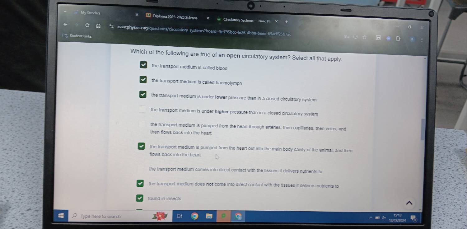 My Strode's Diploma 2023-2025 Science * Circulatory Systems — Isaac P
= isaacphysics.org/questions/circulatory_systems?board=9e795bcc-fe26-4bba-beee-65acff25b7ac
Student Links
Which of the following are true of an open circulatory system? Select all that apply.
the transport medium is called blood
the transport medium is called haemolymph
the transport medium is under Iower pressure than in a closed circulatory system
the transport medium is under higher pressure than in a closed circulatory system
the transport medium is pumped from the heart through arteries, then capillaries, then veins, and
then flows back into the heart
the transport medium is pumped from the heart out into the main body cavity of the animal, and then
flows back into the heart
the transport medium comes into direct contact with the tissues it delivers nutrients to
the transport medium does not come into direct contact with the tissues it delivers nutrients to
found in insects
Type here to search