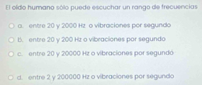 El oído humano sólo puede escuchar un rango de frecuencias
a. entre 20 y 2000 Hz o vibraciones por segundo
b. entre 20 y 200 Hz o vibraciones por segundo
c. entre 20 y 20000 Hz o vibraciones por segundá
d. entre 2 y 200000 Hz o vibraciones por segundo