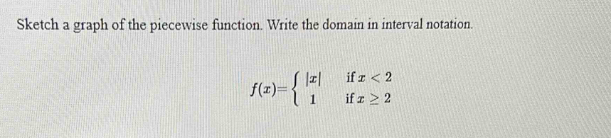 Sketch a graph of the piecewise function. Write the domain in interval notation.
f(x)=beginarrayl |x|ifx<2 1ifx≥ 2endarray.