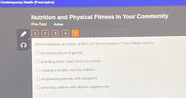 Contemporary Health (Prescriptive)
Nutrition and Physical Fitness in Your Community
Pre-Test Active
1 2 3 4 5 7 B 9 10
Which initiatives are pillars of the Let's Move! program? Select three options.
increasing physical activity
providing more snack times in schools
creating a healthy start for children
empowering parents and caregivers
providing children with vitamin supplements .