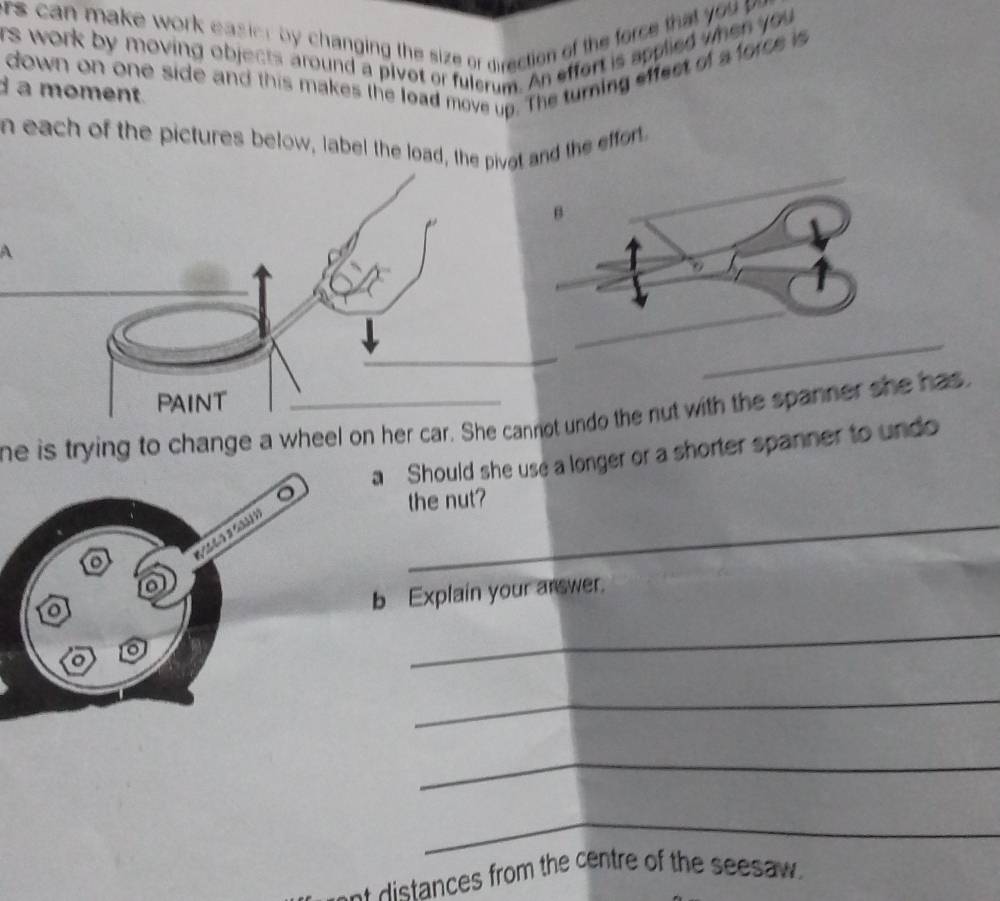 rs can make work easier by changing the size or direction of the force that yo 
rs work by moving objects around a pivot or fulerum. An effort is applied when you 
down on one side and this makes the load move up. The turning effect of a force is 
d a moment. 
n each of the pictures below, label the load, the pivat and the effor. 
A 
_ 
he is trying to change a wheel on her car. She cannot undo the nut with the spanner she has 
Should she use a longer or a shorter spanner to undo 
_ 
the nut? 
Explain your arswer. 
_ 
_ 
_ 
_ 
distances from the centre of the seesaw .