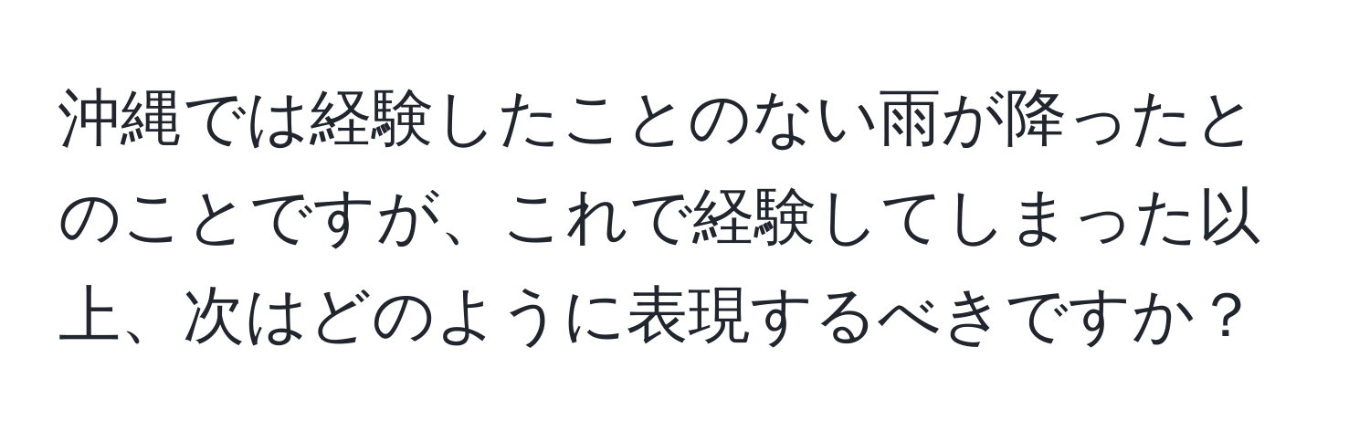 沖縄では経験したことのない雨が降ったとのことですが、これで経験してしまった以上、次はどのように表現するべきですか？