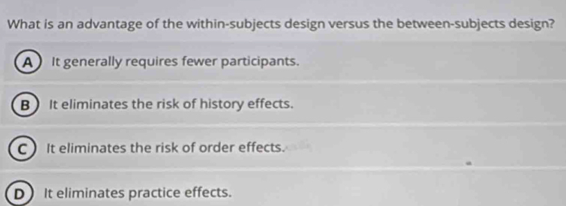 What is an advantage of the within-subjects design versus the between-subjects design?
A It generally requires fewer participants.
B) It eliminates the risk of history effects.
C) It eliminates the risk of order effects.
D It eliminates practice effects.