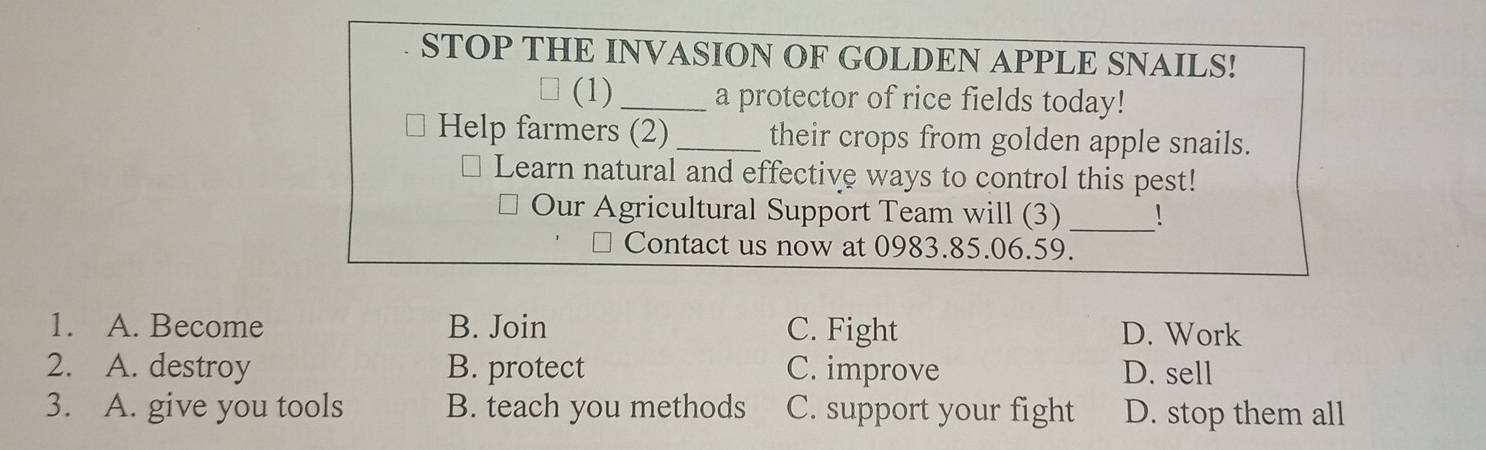 STOP THE INVASION OF GOLDEN APPLE SNAILS!
(1)_ a protector of rice fields today!
Help farmers (2) _their crops from golden apple snails.
Learn natural and effective ways to control this pest!
Our Agricultural Support Team will (3)_
Contact us now at 0983.85.06.59.
1. A. Become B. Join C. Fight D. Work
2. A. destroy B. protect C. improve D. sell
3. A. give you tools B. teach you methods C. support your fight D. stop them all