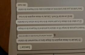 (1) Calculer la vitesse angulaire du disque dans un mouvement cle rotation 
g umiforme, aschart; qu'l tausne selon un angle de 0, Brad 
Pendant la période de temps 105 en déduire la période et la fréquence de ce disque 
(2) La valeur de la vitesse d'un point autour de la soue d'une voiture d'un diamètre 
de 60 cm est de 90 km/h. Calculez la vitesse angulaire de la roue. 
Dans l'unité tris, pais dans l'unité tnimin, en déduire la vaileur de la fréquence de rotation 
des roues