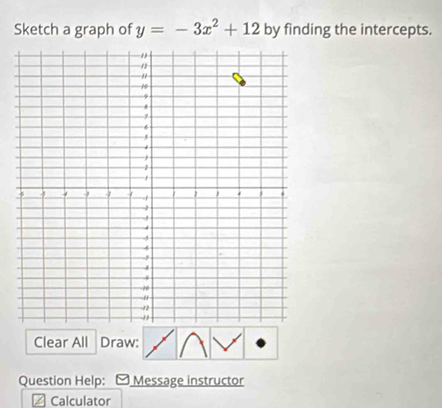 Sketch a graph of y=-3x^2+12 by finding the intercepts. 
Clear All Draw: 
Question Help: Message instructor 
Calculator