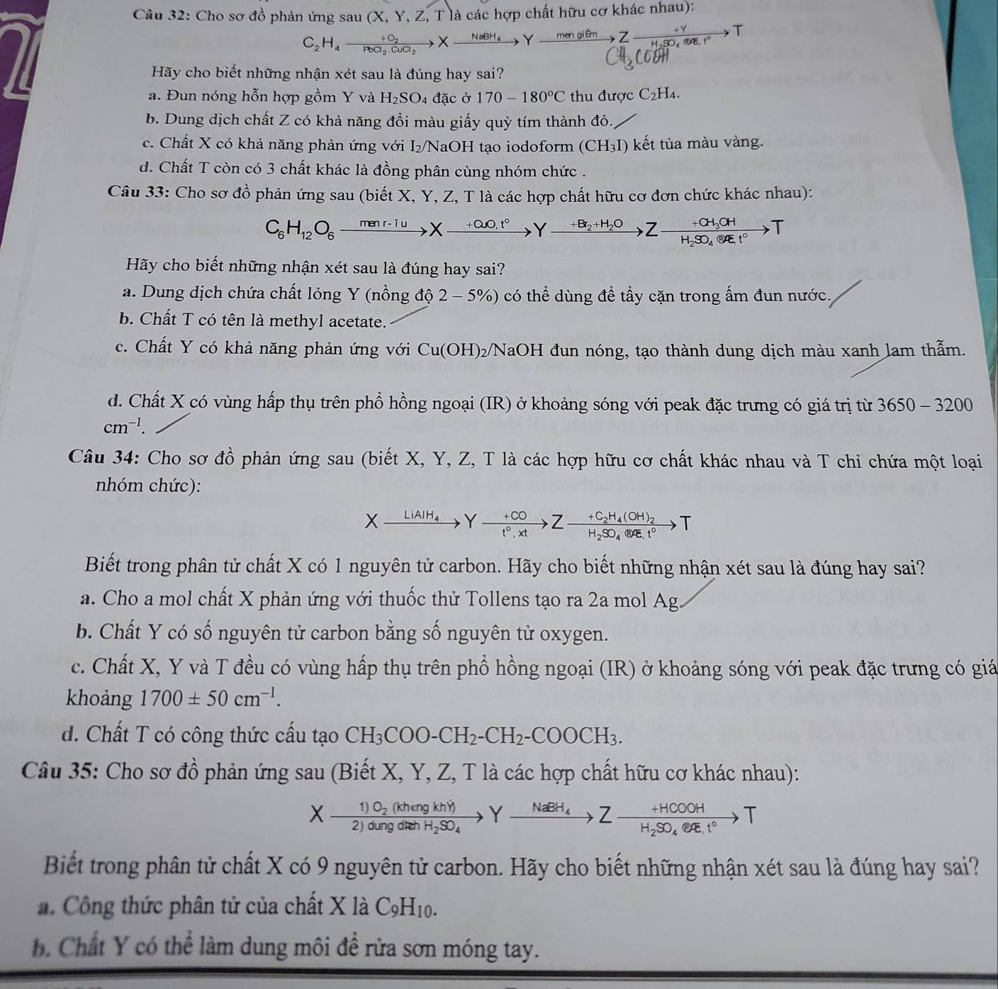 Cho sơ đồ phản ứng sau (X,Y,Z,T) là các hợp chất hữu cơ khác nhau):
C_2H_4to frac +O_2PbCl_2.CuCl_2Xxrightarrow me 3x+1
Hãy cho biết những nhận xét sau là đúng hay sai?
a. Đun nóng hỗn hợp gồm Y và H_2SO_4 đặc ở 170-180°C thu được C_2H_4
b. Dung dịch chất Z có khả năng đổi màu giấy quỳ tím thành đỏ..
c. Chất X có khả năng phản ứng với 5/ NaOH tạo iodoform (CH_3I) kết tủa màu vàng.
d. Chất T còn có 3 chất khác là đồng phân cùng nhóm chức .
Câu 33: Cho sơ đồ phản ứng sau (biết X, Y, Z, T là các hợp chất hữu cơ đơn chức khác nhau):
C_6H_12O_6xrightarrow menr-iuXxrightarrow ?Yxrightarrow +BrBr_2+H_2OZ-frac +CH_3OHH_2SO_4(84t°to T
Hãy cho biết những nhận xét sau là đúng hay sai?
a. Dung dịch chứa chất lỏng Y (nồng đ hat Q2-5% ) có thể dùng để tầy cặn trong ấm đun nước.
b. Chất T có tên là methyl acetate.
c. Chất Y có khả năng phản ứng với Cu(OH) 02/NaOH đun nóng, tạo thành dung dịch màu xanh lam thẫm.
d. Chất X có vùng hấp thụ trên phổ hồng ngoại (IR) ở khoảng sóng với peak đặc trưng có giá trị từ 3650 - 3200
cm^(-1).
Câu 34: Cho sơ đồ phản ứng sau (biết X, Y, Z, T là các hợp hữu cơ chất khác nhau và T chỉ chứa một loại
nhóm chức):
Xxrightarrow LiAIH_4Y  (+CO)/t^0,xt to Zfrac +C_2H_4(OH)_2H_2SO_4(OH)_2t^0to T
Biết trong phân tử chất X có 1 nguyên tử carbon. Hãy cho biết những nhận xét sau là đúng hay sai?
a. Cho a mol chất X phản ứng với thuốc thử Tollens tạo ra 2a mol Ag
b. Chất Y có số nguyên tử carbon bằng số nguyên tử oxygen.
c. Chất X, Y và T đều có vùng hấp thụ trên phổ hồng ngoại (IR) ở khoảng sóng với peak đặc trưng có giá
khoảng 1700± 50cm^(-1).
d. Chất T có công thức cấu tạo CH_3COO-CH_2-CH_2-COOCH_3.
Câu 35: Cho sơ đồ phản ứng sau (Biết X, Y, Z, T là các hợp chất hữu cơ khác nhau):
Xfrac 1)O_2(khengkhY)2)dungdrehH_2SO_4Yxrightarrow NaBH_4Zto Zxrightarrow +HCOOHH
Biết trong phân tử chất X có 9 nguyên tử carbon. Hãy cho biết những nhận xét sau là đúng hay sai?
. Công thức phân tử của chất X là C_9H_10.
b. Chất Y có thể làm dung môi để rừa sơn móng tay.