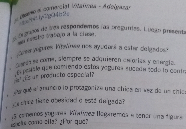 Observo el comercial Vitalinea - Adelgazar 
http://bit.ly/2gQ4b2e 
25. En grupos de tres respondemos las preguntas. Luego present 
mos nuestro trabajo a la clase. 
¿Comer yogures Vitalinea nos ayudará a estar delgados? 

Cuando se come, siempre se adquieren calorías y energía. 
¿Es posible que comiendo estos yogures suceda todo lo contr 
rio? ¿Es un producto especial? 
¿Por qué el anuncio lo protagoniza una chica en vez de un chicó 
¿La chica tiene obesidad o está delgada? 
¿Si comemos yogures Vitalinea llegaremos a tener una figura 
esbelta como ella? ¿Por qué?