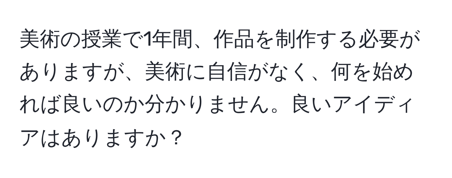 美術の授業で1年間、作品を制作する必要がありますが、美術に自信がなく、何を始めれば良いのか分かりません。良いアイディアはありますか？