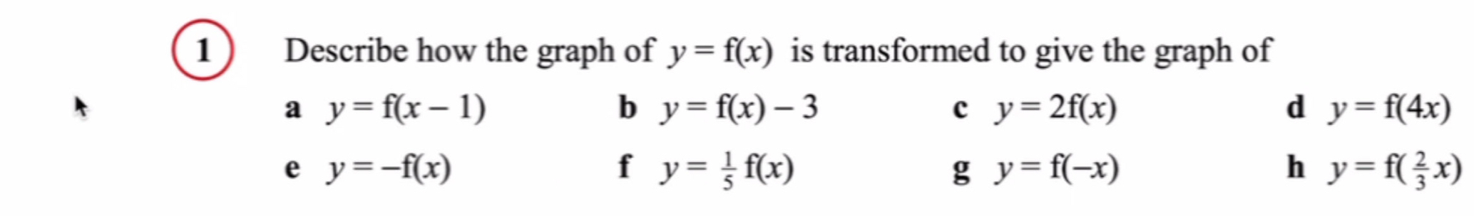 1 ) Describe how the graph of y=f(x) is transformed to give the graph of
a y=f(x-1)
b y=f(x)-3
c y=2f(x)
d y=f(4x)
e y=-f(x)
f y= 1/5 f(x)
g y=f(-x)
h y=f( 2/3 x)