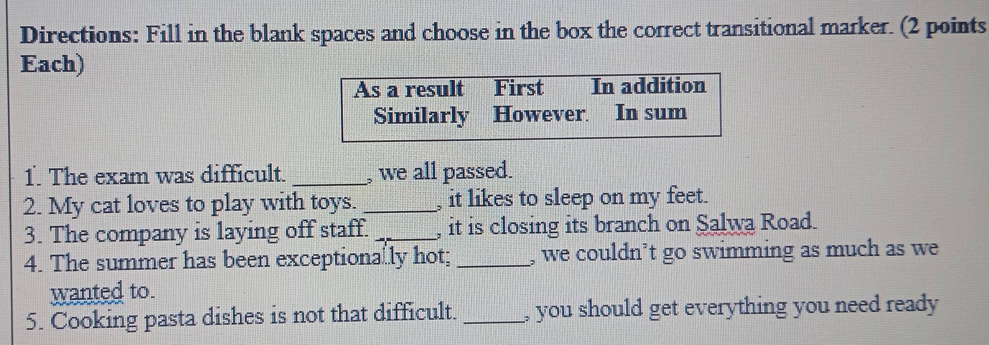 Directions: Fill in the blank spaces and choose in the box the correct transitional marker. (2 points
Each)
As a result First In addition
Similarly However In sum
1. The exam was difficult. _, we all passed.
2. My cat loves to play with toys. _, it likes to sleep on my feet.
3. The company is laying off staff. _, it is closing its branch on Salwa Road.
4. The summer has been exceptionally hot; _, we couldn’t go swimming as much as we
wanted to.
5. Cooking pasta dishes is not that difficult. _, you should get everything you need ready