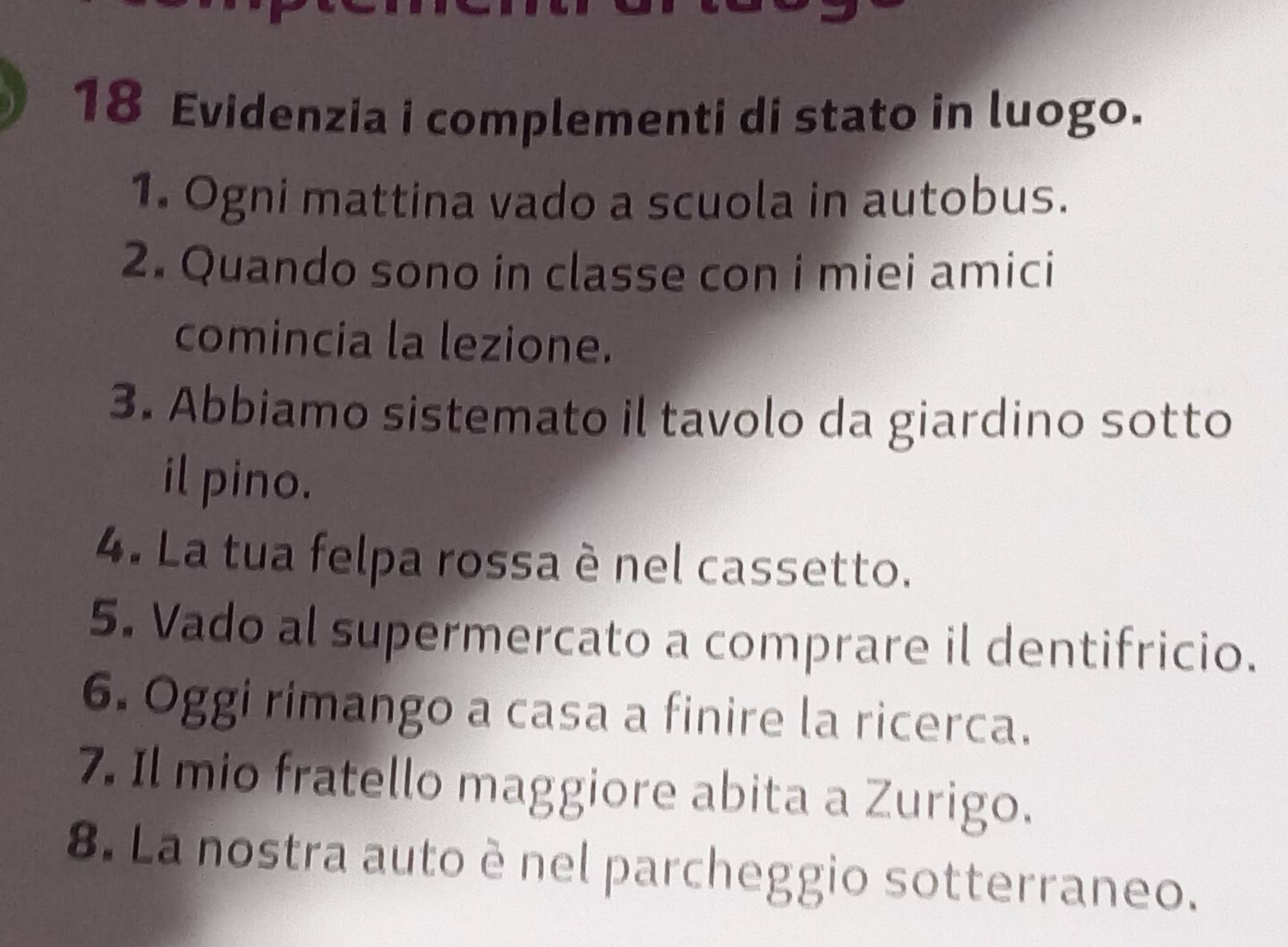 Evidenzia i complementi di stato in luogo. 
1. Ogni mattina vado a scuola in autobus. 
2. Quando sono in classe con i miei amici 
comincia la lezione. 
3. Abbiamo sistemato il tavolo da giardino sotto 
il pino. 
4. La tua felpa rossa è nel cassetto. 
5. Vado al supermercato a comprare il dentifricio. 
6. Oggi rimango a casa a finire la ricerca. 
7. Il mio fratello maggiore abita a Zurigo. 
8. La nostra auto è nel parcheggio sotterraneo.