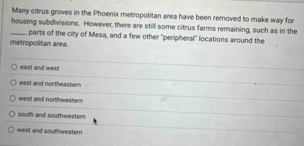 Many citrus groves in the Phoenix metropolitan area have been removed to make way for
_housing subdivisions. However, there are still some citrus farms remaining, such as in the
parts of the city of Mesa, and a few other "peripheral" locations around the
metropolitan area.
east and west
east and northeastern
west and northwestern
south and southwestern
west and southwestern