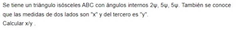 Se tiene un triángulo isósceles ABC con ángulos internos 2ψ, 5ψ, 5ψ. También se conoce 
que las medidas de dos lados son '' x '' y del tercero es '' y ''. 
Calcular x/y.