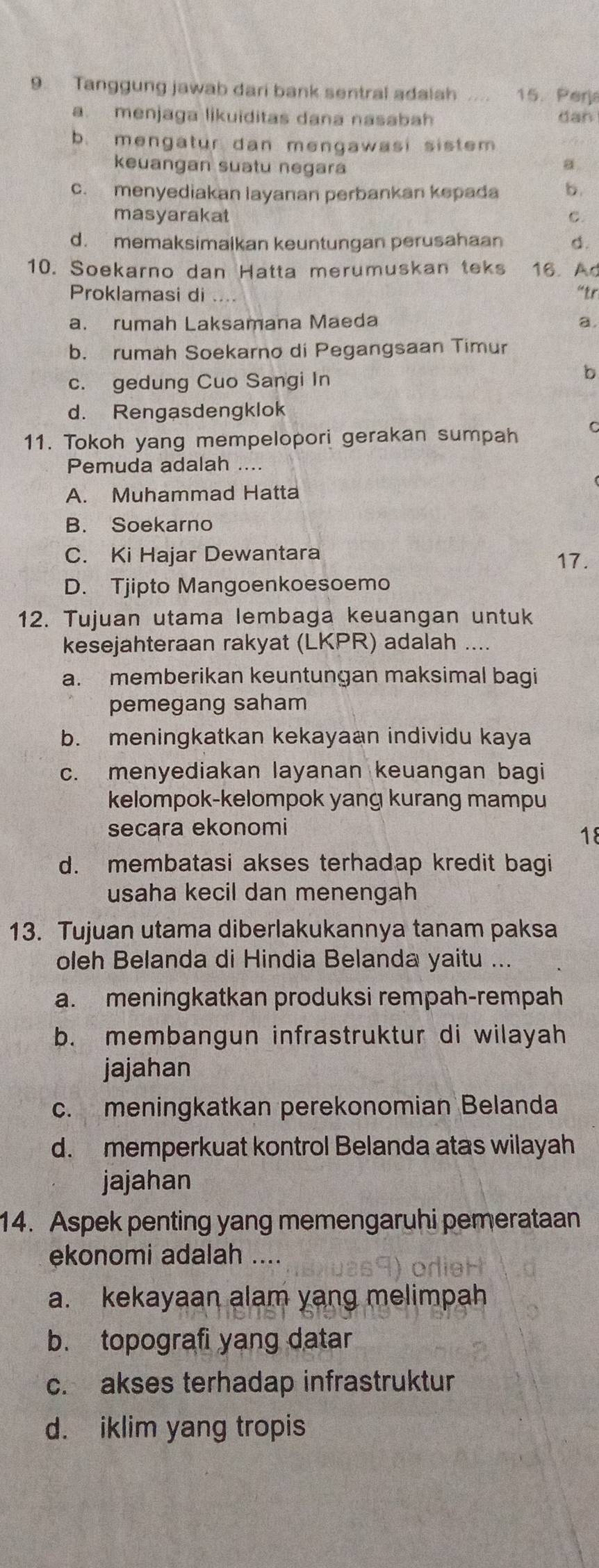 Tanggung jawab dari bank sentral adalah .... 15. Perja
a. menjaga likuiditas dana nasabah dan
b. mengatur dan mengawasi sistem
keuangan suatu negara
a
c. menyediakan layanan perbankan kepada b.
masyarakat C.
d. memaksimalkan keuntungan perusahaan d.
10. Soekarno dan Hatta merumuskan teks 16. Ad
Proklamasi di “tr
a. rumah Laksamana Maeda a.
b. rumah Soekarno di Pegangsaan Timur
c. gedung Cuo Sangi In
b
d. Rengasdengklok
11. Tokoh yang mempelopori gerakan sumpah
Pemuda adalah ....
A. Muhammad Hatta
B. Soekarno
C. Ki Hajar Dewantara 17.
D. Tjipto Mangoenkoesoemo
12. Tujuan utama lembaga keuangan untuk
kesejahteraan rakyat (LKPR) adalah ....
a. memberikan keuntungan maksimal bagi
pemegang saham
b. meningkatkan kekayaan individu kaya
c. menyediakan layanan keuangan bagi
kelompok-kelompok yang kurang mampu
secara ekonomi
18
d. membatasi akses terhadap kredit bagi
usaha kecil dan menengah
13. Tujuan utama diberlakukannya tanam paksa
oleh Belanda di Hindia Belanda yaitu ...
a. meningkatkan produksi rempah-rempah
b. membangun infrastruktur di wilayah
jajahan
c. meningkatkan perekonomian Belanda
d. memperkuat kontrol Belanda atas wilayah
jajahan
14. Aspek penting yang memengaruhi pemerataan
ekonomi adalah ....
a. kekayaan alam yang melimpah
b. topografi yang datar
c. akses terhadap infrastruktur
d. iklim yang tropis