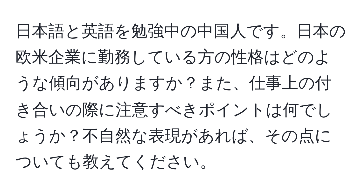 日本語と英語を勉強中の中国人です。日本の欧米企業に勤務している方の性格はどのような傾向がありますか？また、仕事上の付き合いの際に注意すべきポイントは何でしょうか？不自然な表現があれば、その点についても教えてください。