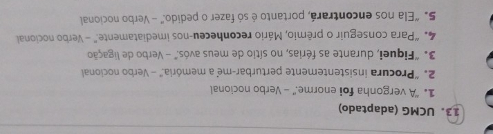 UCMG (adaptado) 
1. “A vergonha foi enorme.” - Verbo nocional 
2. “Procura insistentemente perturbar-me a memória.” - Verbo nocional 
3. "Fiquei, durante as férias, no sítio de meus avós.” - Verbo de ligação 
4. “Para conseguir o prêmio, Mário reconheceu-nos imediatamente.” - Verbo nocional 
5. “Ela nos encontrará, portanto é só fazer o pedido.” - Verbo nocional