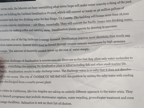 waves crash, the laborers are busy assembling what some hope will make water scarcity a thing of the past. 
ney are building the Carlsbad Desalination Project, which will convert as many as 56 million gallons of 
eawater each day into drinking water for San Diego, CA County. The building will house more than 16,000
reverse-osmosis membranes — salt filters, essentially. They will convert the Pacific Ocean into drinking water, 
suitable for making coffee and watering lawns. Desalination plants operate by drawing in seawater. 
However, one of the big challenges is energy demand. Desalination requires more electricity than nearly any 
ther water source, because water must be forced through reverse-osmosis membranes by high-pressure 
sumps. The amount of electricity needed drives up the cost of water steeply. 
Another challenge of desalination is reverse-osmosis filters are so fine that they allow only water molecules to 
pass — everything else entering the desalination plant is killed including fish and other small marine life. 
inally, desalination results in salty discharge water. The discharge water is so salty that it does not dissolve 
ell in the ocean. The city of Carisbad, CA will deal with this problem by mixing the salty water with cooling 
ter discharged from a nearby power plant. 
er cities in California, like Los Angeles are taking an entirely different approach to the water crisis. They 
to launch programs that include stormwater capture, water recycling, groundwater treatment and even 
torage facilities. Salination is not on their list of choices.