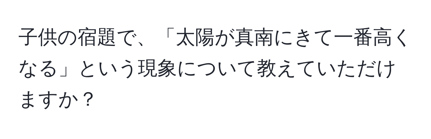 子供の宿題で、「太陽が真南にきて一番高くなる」という現象について教えていただけますか？